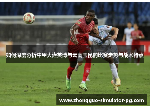 如何深度分析中甲大连英博与云南玉昆的比赛走势与战术特点
