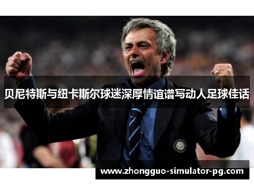 贝尼特斯与纽卡斯尔球迷深厚情谊谱写动人足球佳话 贝尼特斯与纽卡斯尔球迷深厚情谊谱写动人足球佳话