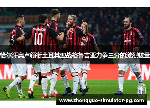 恰尔汗奥卢领衔土耳其迎战格鲁吉亚力争三分的激烈较量