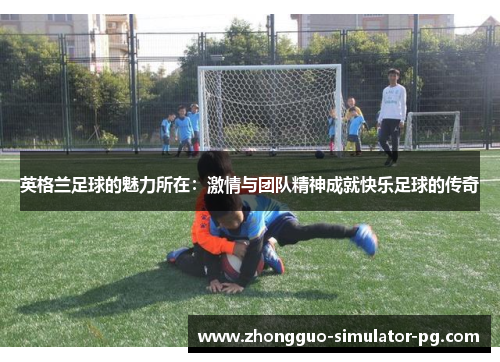 英格兰足球的魅力所在：激情与团队精神成就快乐足球的传奇