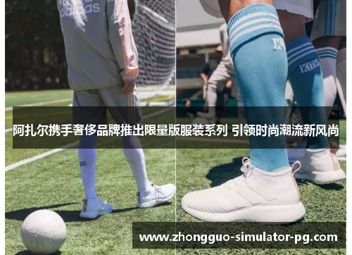 阿扎尔携手奢侈品牌推出限量版服装系列 引领时尚潮流新风尚 阿扎尔携手奢侈品牌推出限量版服装系列 引领时尚潮流新风尚