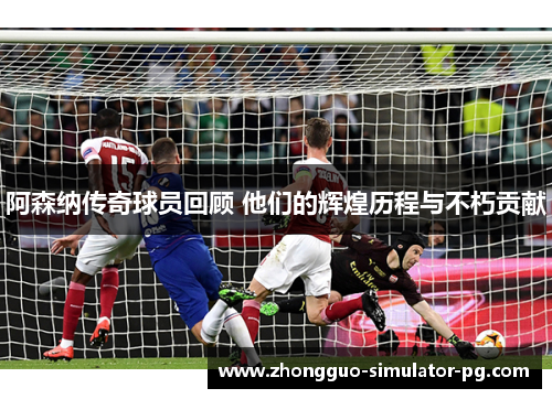 阿森纳传奇球员回顾 他们的辉煌历程与不朽贡献