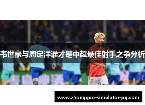 韦世豪与周定洋谁才是中超最佳射手之争分析 韦世豪与周定洋谁才是中超最佳射手之争分析