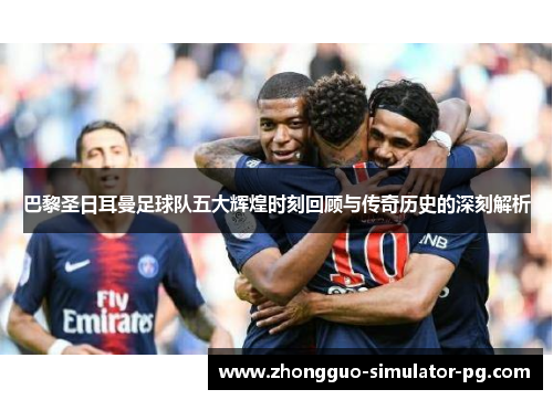 巴黎圣日耳曼足球队五大辉煌时刻回顾与传奇历史的深刻解析