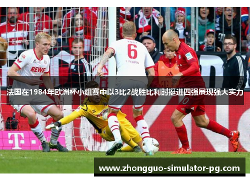 法国在1984年欧洲杯小组赛中以3比2战胜比利时挺进四强展现强大实力