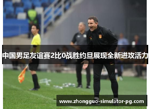 中国男足友谊赛2比0战胜约旦展现全新进攻活力 中国男足友谊赛2比0战胜约旦展现全新进攻活力