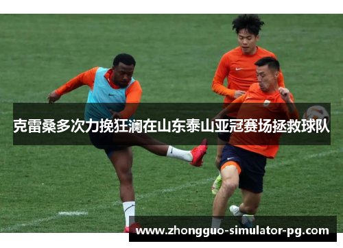 克雷桑多次力挽狂澜在山东泰山亚冠赛场拯救球队 克雷桑多次力挽狂澜在山东泰山亚冠赛场拯救球队