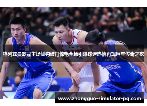 格列兹曼欧冠主场侧钩破门惊艳全场引爆球迷热情再现巨星传奇之夜