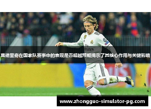 莫德里奇在国家队赛事中的表现是否超越预期揭示了其核心作用与关键影响