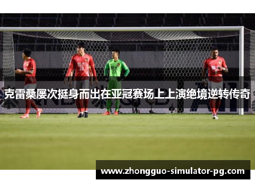 克雷桑屡次挺身而出在亚冠赛场上上演绝境逆转传奇 克雷桑屡次挺身而出在亚冠赛场上上演绝境逆转传奇