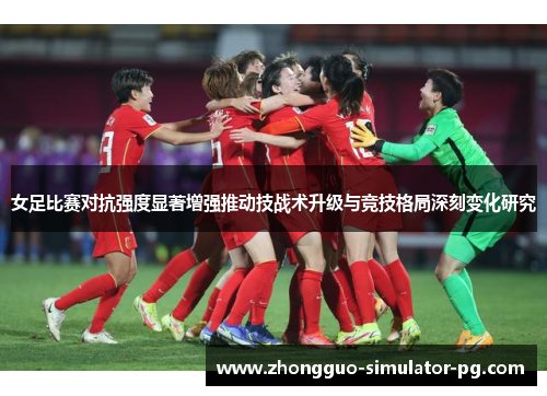 女足比赛对抗强度显著增强推动技战术升级与竞技格局深刻变化研究 女足比赛对抗强度显著增强推动技战术升级与竞技格局深刻变化研究