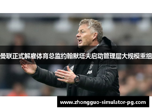 曼联正式解雇体育总监约翰默塔夫启动管理层大规模重组 曼联正式解雇体育总监约翰默塔夫启动管理层大规模重组