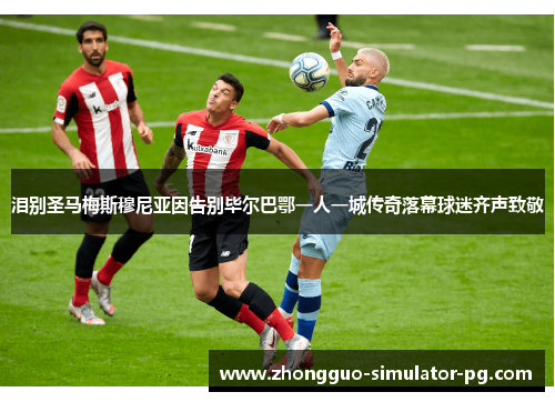 泪别圣马梅斯穆尼亚因告别毕尔巴鄂一人一城传奇落幕球迷齐声致敬 泪别圣马梅斯穆尼亚因告别毕尔巴鄂一人一城传奇落幕球迷齐声致敬