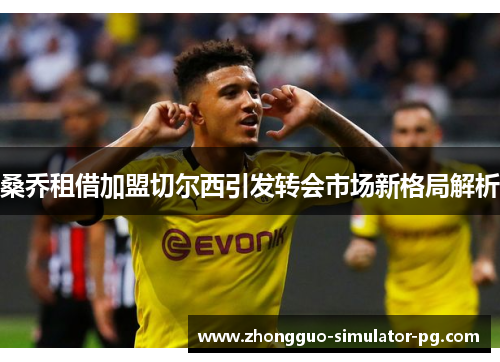 桑乔租借加盟切尔西引发转会市场新格局解析 桑乔租借加盟切尔西引发转会市场新格局解析